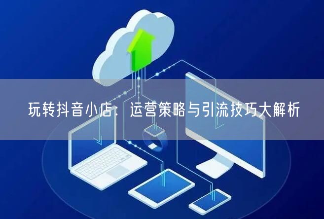 玩转抖音小店：运营策略与引流技巧大解析