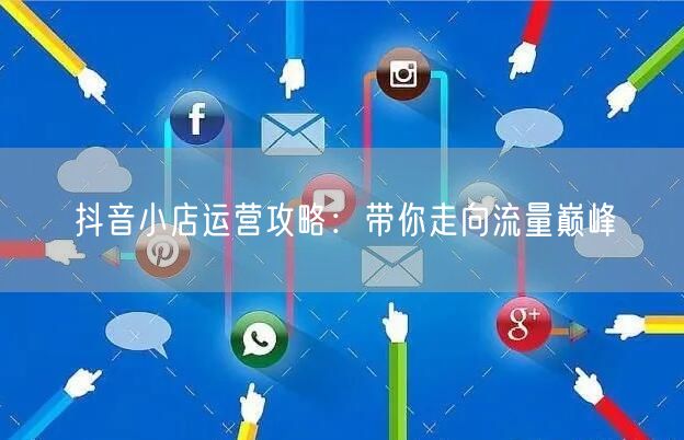 抖音小店运营攻略：带你走向流量巅峰