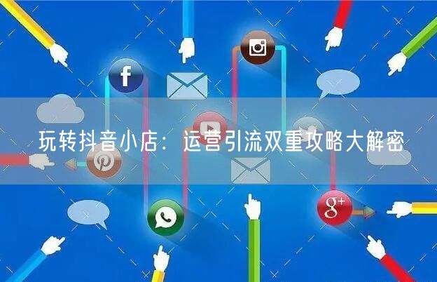 玩转抖音小店:运营引流双重攻略大解密