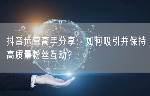 抖音运营高手分享:如何吸引并保持高质量粉丝互动?