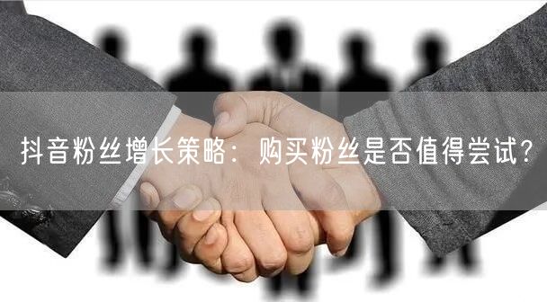 抖音粉丝增长策略：购买粉丝是否值得尝试？