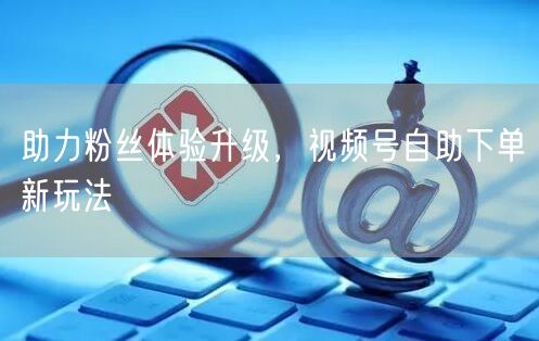 助力粉丝体验升级，视频号自助下单新玩法