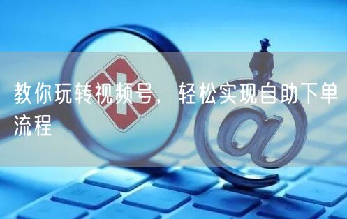 教你玩转视频号，轻松实现自助下单流程